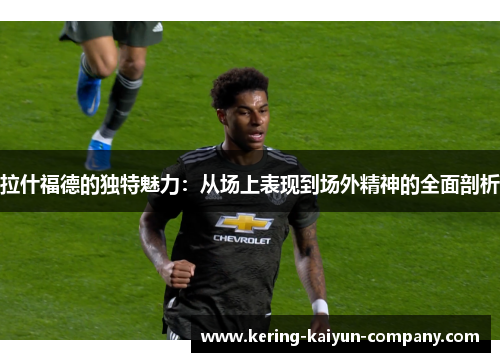 拉什福德的独特魅力：从场上表现到场外精神的全面剖析