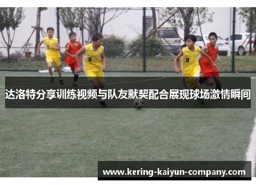 达洛特分享训练视频与队友默契配合展现球场激情瞬间