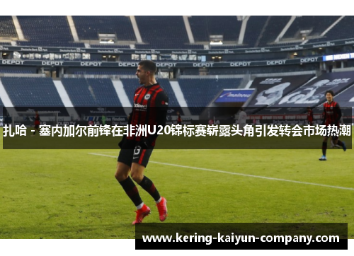 扎哈 - 塞内加尔前锋在非洲U20锦标赛崭露头角引发转会市场热潮 扎哈 - 塞内加尔前锋在非洲U20锦标赛崭露头角引发转会市场热潮