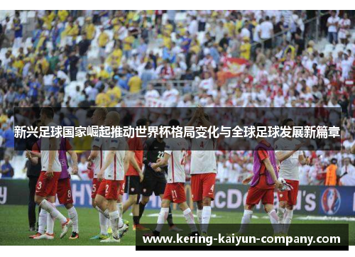 新兴足球国家崛起推动世界杯格局变化与全球足球发展新篇章 新兴足球国家崛起推动世界杯格局变化与全球足球发展新篇章