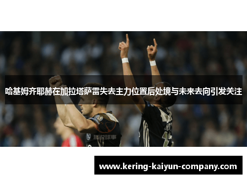哈基姆齐耶赫在加拉塔萨雷失去主力位置后处境与未来去向引发关注