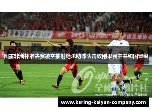图雷非洲杯准决赛凌空抽射绝杀助球队击败刚果民主共和国晋级